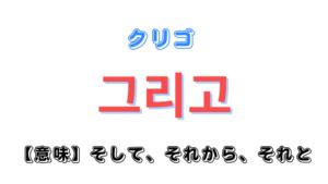 「そして・それから・それと」を意味する韓国語「그리고(クリ。